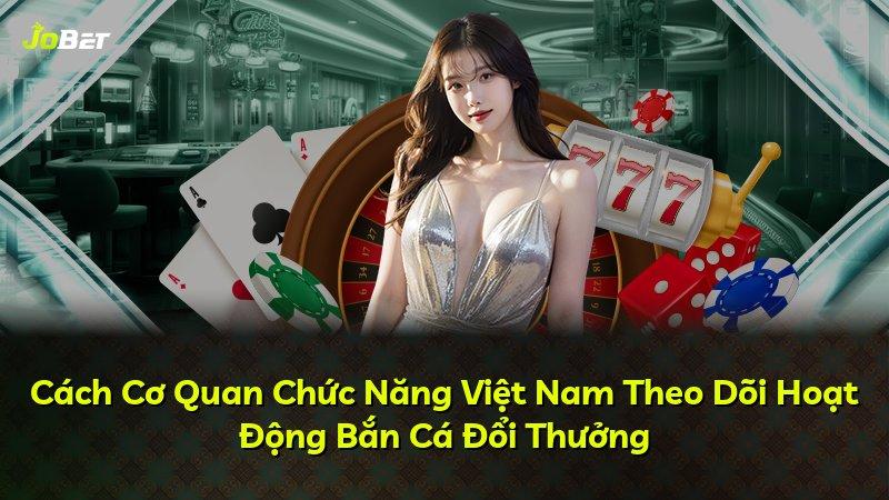Cách Cơ Quan Chức Năng Việt Nam Theo Dõi Hoạt Động Bắn Cá Đổi Thưởng