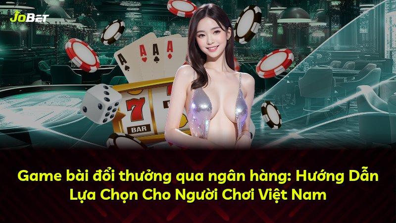 Game bài đổi thưởng qua ngân hàng: Hướng Dẫn Lựa Chọn Cho Người Chơi Việt Nam