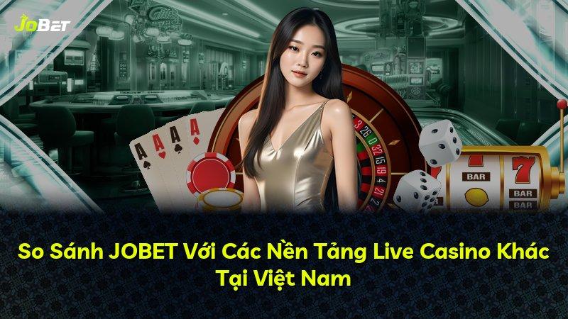 So Sánh JOBET Với Các Nền Tảng Live Casino Khác Tại Việt Nam