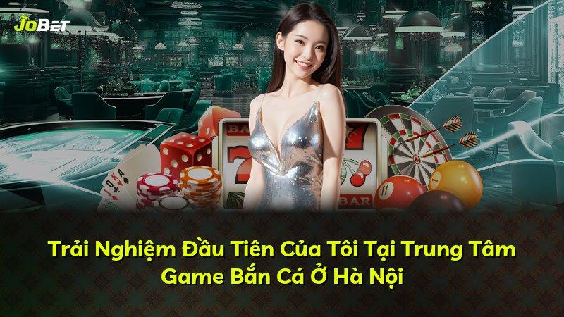 Trải Nghiệm Đầu Tiên Của Tôi Tại Trung Tâm Game Bắn Cá Ở Hà Nội